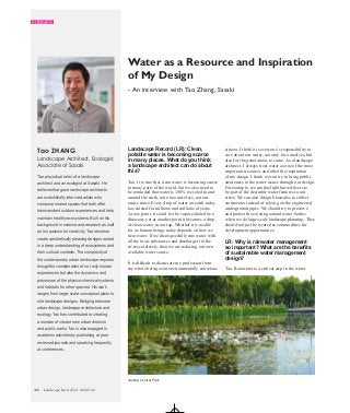 INTERVIEW
Landscape Record Vol. 1/2015.02120
Landscape Record (LR): Clean,
potable water is becoming scarce
in many places. What do you think
a landscape architect can do about
this?
Tao: It is true that clean water is becoming scarce
in many parts of the world, but we also need to
be reminded that water is 100% recycled in and
around the earth, not one ounce less, not one
ounce more. Every drop of water on earth today
has existed for millions and millions of years.
At one point, it could be the vapor exhaled by a
dinosaur; yet at another point it becomes a drop
of clean water in our tap. Whether it is usable
for us human beings today depends on how we
treat water. If we disrespectfully mix water with
all the toxic substances and discharge it to the
rivers carelessly, then we are reducing our own
available water source.
It is difficult to dissociate my profession from
my whole being as an environmentally conscious
Water as a Resource and Inspiration
of My Design
Tao plays dual roles of a landscape
architect and an ecologist at Sasaki. He
believes that good landscape architects
are scientifically informed artists who
compose shared spaces that both offer
transcendent outdoor experiences and help
maintain healthy ecosystems. Built on his
background in science and research as well
as his passion for creativity, Tao strives to
create aesthetically pleasing designs rooted
in a deep understanding of ecosystems and
their cultural contexts. The complexity of
the contemporary urban landscape requires
thoughtful consideration of not only human
experiences but also the dynamics and
processes of the physico-chemical systems
and habitats for other species. His work
ranges from large-scale conceptual plans to
site landscape designs. Bridging between
urban design, landscape architecture and
ecology, Tao has contributed to creating
a number of vibrant new urban districts
and public parks. Tao is also engaged in
academic activities by publishing at peer
reviewed journals and speaking frequently
at conferences.
Tao ZHANG citizen. I think it is everyone’s responsibility to
care about our water, not only for ourselves, but
also for the generations to come. As a landscape
architect, I always treat water as one of the most
important resources and often the inspiration
of my design. I think we can try to bring public
awareness to the water issues through our design.
For example, we can daylight buried rivers to
be part of the desirable water features in our
cities. We can also design bioswales to collect
stormwater instead of relying on the engineered
underground pipes. We should try to preserve
and protect the existing natural water bodies
when we do large-scale landscape planning. They
should not just be treated as commodities for
development opportunities.
LR: Why is rainwater management
so important? What are the benefits
of sustainable water management
design?
Tao: Rainwater is a critical step in the water
- An interview with Tao Zhang, Sasaki
Landscape Architect, Ecologist,
Associate of Sasaki
Jiading Central Park
 