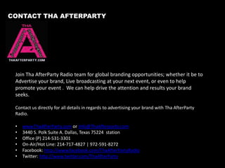 Advertising Rates
Station Wide Commercial Package

2 Hour Live Broadcasting

$700.00 (30 Days)
•280 Commercial Spins (Side A & B)
•12 Social Media Posts (Twitter/FB/IG)

$500.00
•30 commercials (30 Days Promotions)
•E-Flyer Creation & Promotion
•Social Media Promotion

Host Ambassador Package
$100.00 per show (30 Days)
•On-air Mention By Host During Live Broadcast
•8 Social Media Posts (Twitter/FB/IG)
•Feature In Studio/On-Air Guest with Show Host

Additional Advertising
$250.00 (30 Days)
•Banner Ads on ThaAfterParty.com
•Clickable Flyer on ThaAfterParty.com
•Company blog post on ThaAfterparty.com

Infomercial Advertising Package
$75 (15 plays)
•Produced 120 Second Brand Message/Interview
•Soundcloud Link

Media Promotions
Social Media Management = $300 (Monthly)
* Creation and Management
Website/Online Flyer Creation = $125.00
1500 Flyers = $500.00
•Create
•Print
•Distribution
5000 Flyers = $675.00
•Create
•Print
•Distribution

12

 