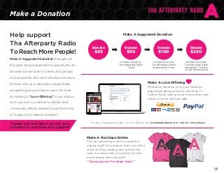 Make a Donation
Help support
Tha Afterparty Radio
To Reach More People!
Make A Suggested Donation through out
the year. We are granted the opportunity to

Make A Suggested Donation

Donate

Donate

Donate

Includes receiving:
Tha Afterparty Radio
T-shirt

$25

Donate

Includes receiving:
Tha Afterparty Radio
Wristband & T-shirt

Includes receiving:
Tha Afterparty Radio
Wristband, T-shirt &
On-Air Endorsement

$50

provide our services to community groups

$100

$250

and nonprofits who can’t afford promotions.

Make A Love Offering

Partner with us in allowing to keep these

Whatever donation is on your heart we
appreciate because we do this show to
further God’s calling in our lives and to help
others on their spiritual walk.

programs going and allow room for more
by making a “Love Offering” to our station.
So if you love our station’s content and
community efforts please choose from one
of 3 options to make a donation.

Thanks and God bless you for your
donation or purchase and support!

To make a Suggested Donation or Love Offering visit: www.thaafterparty.com > About > Click Donate

Make A Purchase Online
Pick up something nice for yourself or
maybe a gift for someone from our online
store. We’ll be adding new stuff all the
time. So check with us monthly for new
merchandise and cool stuff.
**Coming Soon! Pre-Order Now!**

13

 