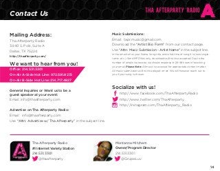 Contact Us
Mailing Address:

Music Submissions:

Tha Afterparty Radio

Email: tapr.music@gmail.com

3440 S. Polk, Suite A

Download the “Artist Bio Form” from our contact page.

Dallas, TX 75224

Use “Attn: Music Submission - Artist Name” in the subject line.

http://thaafterparty.com/

In the email tell us your Name, Song title, and what time of song it is (new single,
remix...etc.). Send MP3 files only, downloads will not be accepted. Due to the

We want to hear from you!

number of emails we receive we should response in 24-48 hours of receiving

Office: 214.531.3301

All music submissions will not be played on-air. We will however reach out to

On-Air A-Side Hot Line: 972.591.8272

your email. Please Note: All music is reviewed for appropriate content matter.
you if your song is chosen.

On-Air B-Side Hot Line: 214.717.4827
General Inquiries or Want us to be a
guest speaker at your event:
Email: info@thaafterparty.com

Socialize with us!
http://www.facebook.com/ThaAfterpartyRadio
http://www.twitter.com/ThaAfterparty
http://instagram.com/ThaAfterparty_Radio

Advertise on Tha Afterparty Radio:
Email: info@thaafterparty.com
Use “Attn: Advertise w/ Tha Afterparty” in the subject line.

Tha Afterparty Radio

Montanna Mitchem

#1 Internet Variety Station

Owner/Program Director

214.531.3301

214.531.3301

@thaafterparty

@GrupieLuv
14

 
