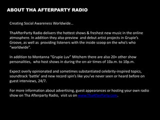 Table of Contents
About Our Station and Shows.......................................................................................................................3
Brand Overview......................................................................................................................................................4-5
Consumer Focus.....................................................................................................................................................6
Marketing Strategy...............................................................................................................................................7
Event Calendar: 2014...........................................................................................................................................8
Partnership Oppurtunities.................................................................................................................................9
Why Advertise On Internet Radio?..............................................................................................................10
Advertising Rates...................................................................................................................................................11-12
Make A Donation....................................................................................................................................................13
Contact Us..................................................................................................................................................................14

“Tha Afterparty Radio serves as a voice for real topics for real people””
– Tha Afterparty Radio

2

 