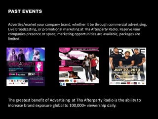 About Our Station and Shows
Tha AfterParty Radio
Tha Afterparty Radio is a variety Internet based station that boasts over
100K monthly listeners as well as a growing following that tunes in using
their mobile devices. With 2 different listening stations from; Music,Talk,
Entertainment, Inspirational and Sports you can choose “Your Party”
.

A

B

SIDE

SIDE

24/7 Talk & Music

http://thaafterparty.com/

Who’s Listening?
Our target audience is comprised of
young adults and with a household
income between $30-$80K yearly.

Gender

Martial

Ethnic

46% Male

59% Single

51% African American/Black

54% Female

33% Married

27% Hispanic/Non-Black

8% Living w/Partner

19% Caucasian/White 3% Other

3

 
