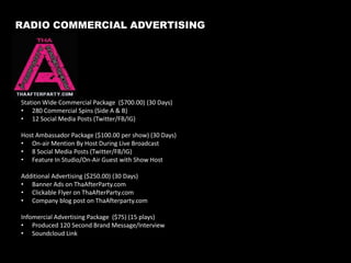 The Brand Overview
Our Mission
Our mission is to provide on-air, online and offline content to our listeners that can serve
as a support system in bridging communities together globally through thought provoking
topics infused with music.

Our Vision
Our vision is to change the way you think about radio by providing national topics without
the same mundane music. From real people, for real people.

Our Purpose
Our purpose is to utilize our God-given talents, resources, unique understanding of technology
as a way to reach and support businesses, artists and issues that affect us globally.

Testimonial:
“I think the President sees the promotion from Tha Afterparty, you guys are reaching people.”					
										– Bravo TV’s Ben Tankard

4

 