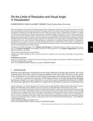 20 
On the Limits of Resolution and Visual Angle 
in Visualization 
CHRISTOPHER G. HEALEY and AMIT P. SAWANT, North Carolina State University 
This article describes a perceptual level-of-detail approach for visualizing data. Properties of a dataset that cannot be resolved in 
the current display environment need not be shown, for example, when too few pixels are used to render a data element, or when 
the element’s subtended visual angle falls below the acuity limits of our visual system. To identify these situations, we asked: 
(1) What type of information can a human user perceive in a particular display environment? (2) Can we design visualizations 
that control what they represent relative to these limits? and (3) Is it possible to dynamically update a visualization as the 
display environment changes, to continue to effectively utilize our perceptual abilities? To answer these questions, we conducted 
controlled experiments that identified the pixel resolution and subtended visual angle needed to distinguish different values 
of luminance, hue, size, and orientation. This information is summarized in a perceptual display hierarchy, a formalization 
describing how many pixels—resolution—and how much physical area on a viewer’s retina—visual angle—is required for an 
element’s visual properties to be readily seen. We demonstrate our theoretical results by visualizing historical climatology data 
from the International Panel for Climate Change. 
Categories and Subject Descriptors: H.1.2 [Models and Principles]: User/Machine Systems—Human information process-ing; 
I.3.3 [Computer Graphics]: Picture/Image Generation—Viewing algorithms; J.4 [Computer Applications]: Social and 
Behavioral Sciences—Psychology 
General Terms: Experimentation, Human Factors 
Additional Key Words and Phrases: Hue, orientation, luminance, resolution, size, visual acuity, visual angle, visual perception, 
visualization 
ACM Reference Format: 
Healey, C. G. and Sawant, A. P. 2012. On the limits of resolution and visual angle in visualization. ACM Trans. Appl. Percept. 9, 
4, Article 20 (October 2012), 21 pages. 
DOI = 10.1145/2355598.2355603 http://doi.acm.org/10.1145/2355598.2355603 
1. INTRODUCTION 
Scientific and information visualization convert large collections of strings and numbers into visual 
representations that allow viewers to discover patterns within their data. The focus of this article 
is the visualization of a multidimensional dataset containing mdata elements and n data attributes, 
n > 1. As the sizemand the dimensionality n of the dataset increase, so too does the challenge of finding 
techniques to display even some of the data in a way that is easy to comprehend [Johnson et al. 2006]. 
One promising approach to this problem is to apply rules of perception to generate visualizations that 
Authors’ addresses: C. G. Healey, Department of Computer Science, 890 Oval Drive #8206, North Carolina State University, 
Raleigh, NC 27695-8206; email: healey@csc.ncsu.ed; A. P. Sawant, NetApp RTP, Research Triangle Park, NC, 27709. 
Permission to make digital or hard copies of part or all of this work for personal or classroom use is granted without fee provided 
that copies are not made or distributed for profit or commercial advantage and that copies show this notice on the first page 
or initial screen of a display along with the full citation. Copyrights for components of this work owned by others than ACM 
must be honored. Abstracting with credit is permitted. To copy otherwise, to republish, to post on servers, to redistribute to 
lists, or to use any component of this work in other works requires prior specific permission and/or a fee. Permissions may be 
requested from Publications Dept., ACM, Inc., 2 Penn Plaza, Suite 701, New York, NY 10121-0701 USA, fax +1 (212) 869-0481, 
or permissions@acm.org. 
c 2012 ACM 1544-3558/2012/10-ART20 $15.00 
DOI 10.1145/2355598.2355603 http://doi.acm.org/10.1145/2355598.2355603 
ACM Transactions on Applied Perception, Vol. 9, No. 4, Article 20, Publication date: October 2012. 
 