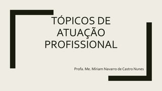 TÓPICOS DE
ATUAÇÃO
PROFISSIONAL
Profa. Me. Míriam Navarro de Castro Nunes
 