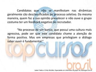 Candidatos que não se manifestam nas dinâmicas
geralmente são desclassificados do processo seletivo. Da mesma
maneira, quem faz a sua opinião prevalecer e não ouve o grupo
costuma ter um feedback negativo do recrutador.

       “No processo de um banco, que possui uma cultura mais
agressiva, pode ser que este candidato chame a atenção de
forma positiva. Mas em empresas que privilegiam o diálogo
saber ouvir é fundamental.”
 