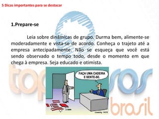 5 Dicas importantes para se destacar



     1.Prepare-se

            Leia sobre dinâmicas de grupo. Durma bem, alimente-se
     moderadamente e vista-se de acordo. Conheça o trajeto até a
     empresa antecipadamente. Não se esqueça que você está
     sendo observado o tempo todo, desde o momento em que
     chega à empresa. Seja educado e otimista.
 