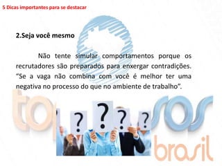 5 Dicas importantes para se destacar




     2.Seja você mesmo

            Não tente simular comportamentos porque os
     recrutadores são preparados para enxergar contradições.
     “Se a vaga não combina com você é melhor ter uma
     negativa no processo do que no ambiente de trabalho”.
 