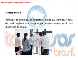 5 Dicas importantes para se destacar




     3.Posicione-se

     Participe da dinâmica, dê sugestões, emita sua opinião. A falta
     de participação é uma das principais causas de reprovação nas
     dinâmicas de grupo.
 