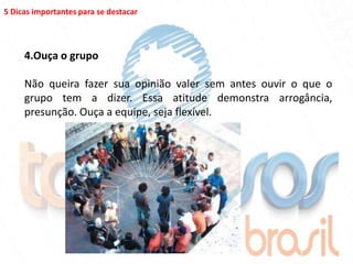 5 Dicas importantes para se destacar




     4.Ouça o grupo

     Não queira fazer sua opinião valer sem antes ouvir o que o
     grupo tem a dizer. Essa atitude demonstra arrogância,
     presunção. Ouça a equipe, seja flexível.
 