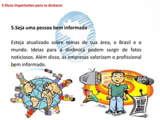 5 Dicas importantes para se destacar




     5.Seja uma pessoa bem informada

     Esteja atualizado sobre temas de sua área, o Brasil e o
     mundo. Ideias para a dinâmica podem surgir de fatos
     noticiosos. Além disso, as empresas valorizam o profissional
     bem informado.
 