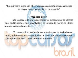 “Em primeiro lugar são observadas as competências essenciais
           ao cargo, posteriormente as desejáveis.”


                       “Quebra-gelo”
       São capazes de enfraquecerem o mecanismo de defesa
dos participantes que envolvidos na atividade torna-se difícil
simular comportamentos.

        “O recrutador estimula os candidatos a trabalharem
junto, e demonstrar competências. A partir daí observa-se quem
consegue falar mais, ouvir ou emitir opiniões.”
 