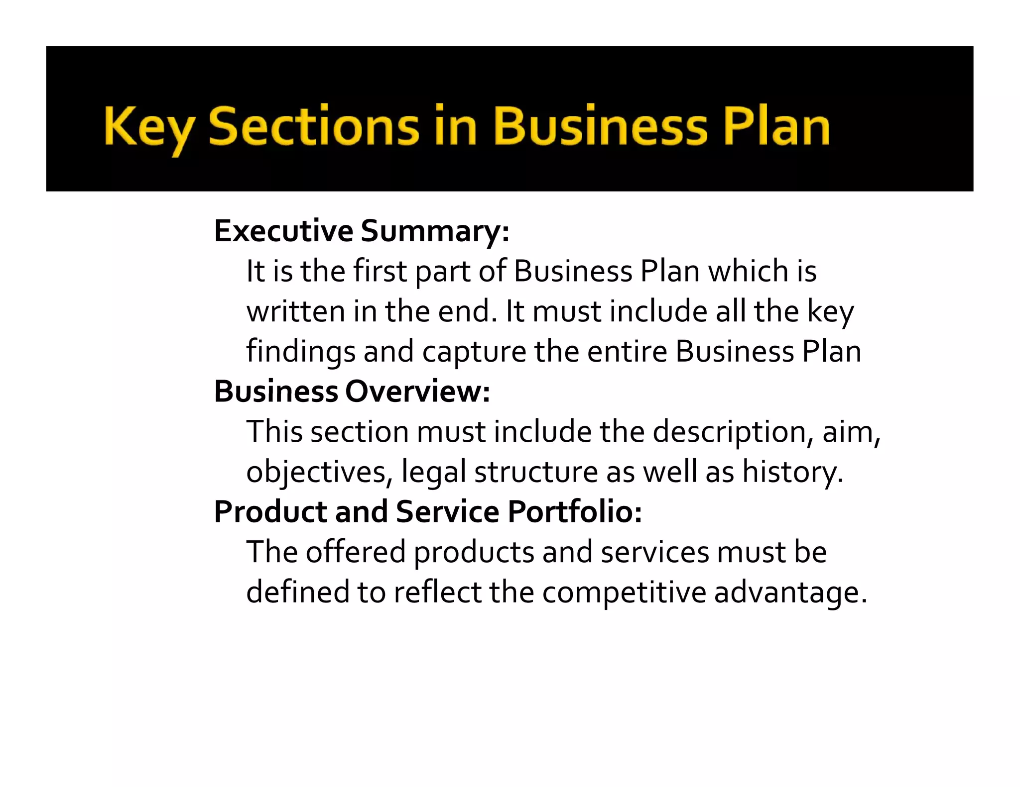 Executive Summary:
It is the first part of Business Plan which is
written in the end. It must include all the key
findings and capture the entire Business Plan
Business Overview:
This section must include the description, aim,
objectives, legal structure as well as history.
Product and Service Portfolio:
The offered products and services must be
defined to reflect the competitive advantage.