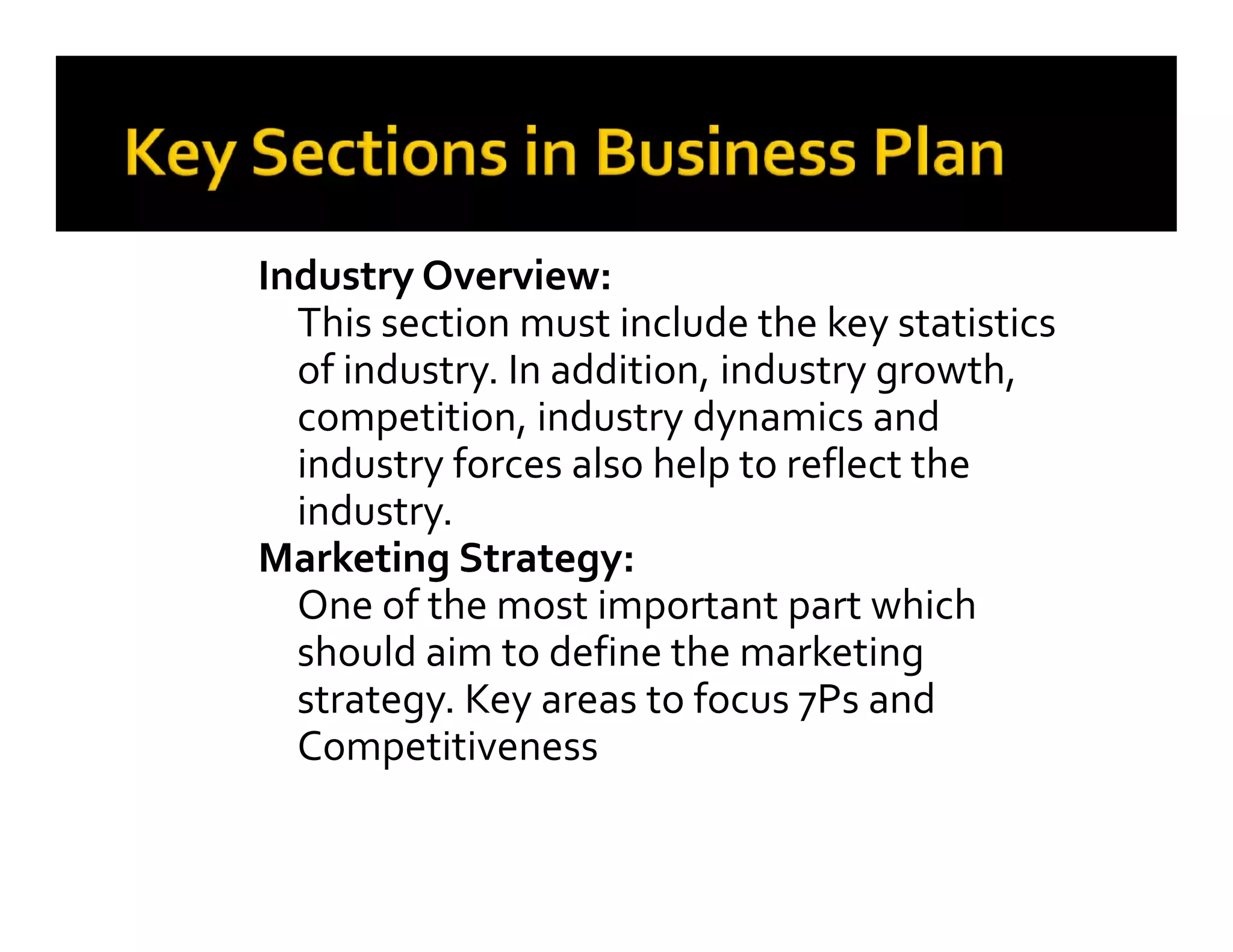 Industry Overview:
This section must include the key statistics
of industry. In addition, industry growth,
competition, industry dynamics and
industry forces also help to reflect the
industry.
Marketing Strategy:
One of the most important part which
should aim to define the marketing
strategy. Key areas to focus 7Ps and
Competitiveness