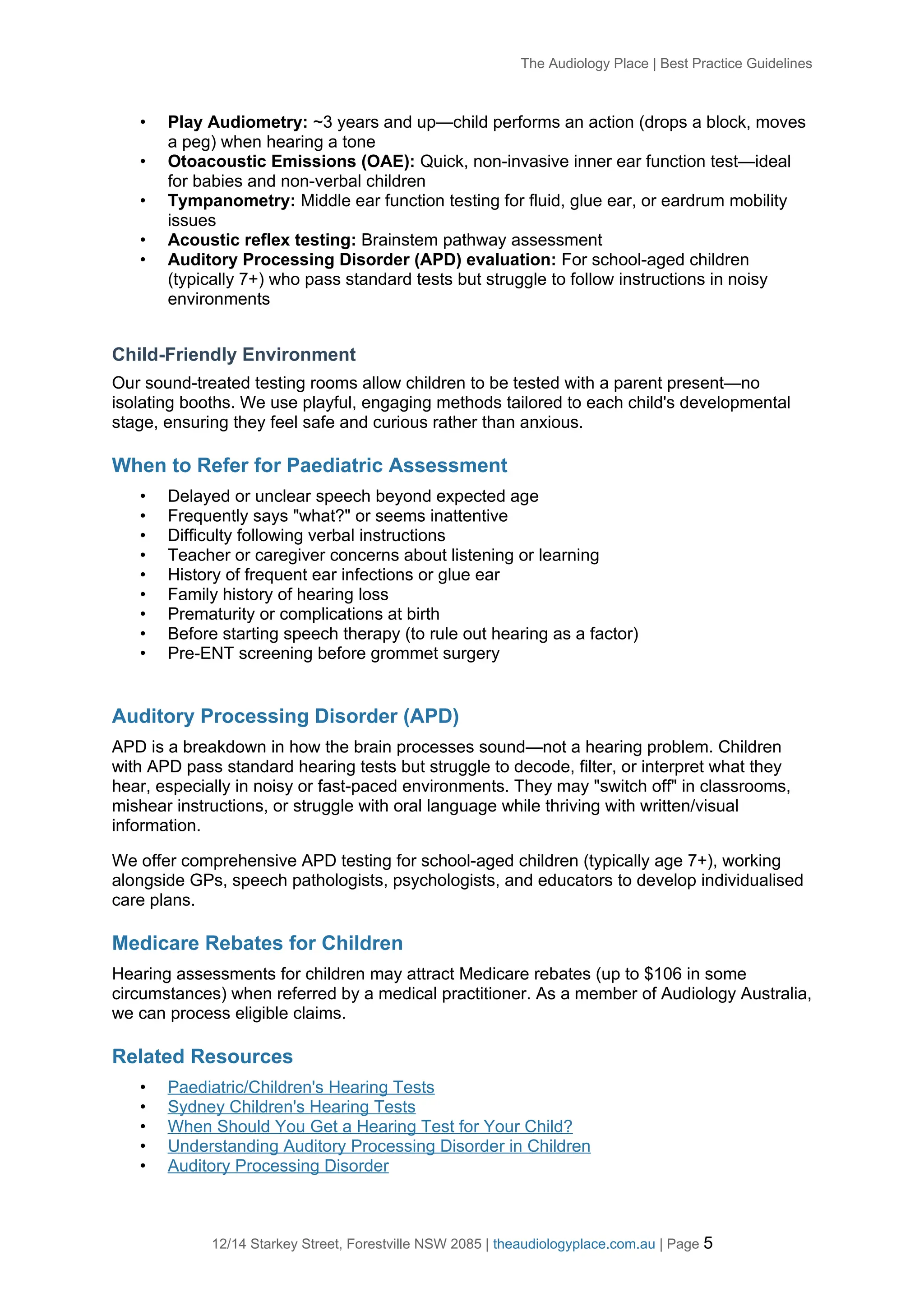 The Audiology Place | Best Practice Guidelines
• Play Audiometry: ~3 years and up—child performs an action (drops a block, moves
a peg) when hearing a tone
• Otoacoustic Emissions (OAE): Quick, non-invasive inner ear function test—ideal
for babies and non-verbal children
• Tympanometry: Middle ear function testing for fluid, glue ear, or eardrum mobility
issues
• Acoustic reflex testing: Brainstem pathway assessment
• Auditory Processing Disorder (APD) evaluation: For school-aged children
(typically 7+) who pass standard tests but struggle to follow instructions in noisy
environments
Child-Friendly Environment
Our sound-treated testing rooms allow children to be tested with a parent present—no
isolating booths. We use playful, engaging methods tailored to each child's developmental
stage, ensuring they feel safe and curious rather than anxious.
When to Refer for Paediatric Assessment
• Delayed or unclear speech beyond expected age
• Frequently says "what?" or seems inattentive
• Difficulty following verbal instructions
• Teacher or caregiver concerns about listening or learning
• History of frequent ear infections or glue ear
• Family history of hearing loss
• Prematurity or complications at birth
• Before starting speech therapy (to rule out hearing as a factor)
• Pre-ENT screening before grommet surgery
Auditory Processing Disorder (APD)
APD is a breakdown in how the brain processes sound—not a hearing problem. Children
with APD pass standard hearing tests but struggle to decode, filter, or interpret what they
hear, especially in noisy or fast-paced environments. They may "switch off" in classrooms,
mishear instructions, or struggle with oral language while thriving with written/visual
information.
We offer comprehensive APD testing for school-aged children (typically age 7+), working
alongside GPs, speech pathologists, psychologists, and educators to develop individualised
care plans.
Medicare Rebates for Children
Hearing assessments for children may attract Medicare rebates (up to $106 in some
circumstances) when referred by a medical practitioner. As a member of Audiology Australia,
we can process eligible claims.
Related Resources
• Paediatric/Children's Hearing Tests
• Sydney Children's Hearing Tests
• When Should You Get a Hearing Test for Your Child?
• Understanding Auditory Processing Disorder in Children
• Auditory Processing Disorder
12/14 Starkey Street, Forestville NSW 2085 | theaudiologyplace.com.au | Page 5
 