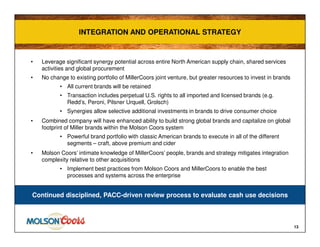 INTEGRATION AND OPERATIONAL STRATEGYINTEGRATION AND OPERATIONAL STRATEGY
13
• Leverage significant synergy potential across entire North American supply chain, shared services
activities and global procurement
• No change to existing portfolio of MillerCoors joint venture, but greater resources to invest in brands
• All current brands will be retained
• Transaction includes perpetual U.S. rights to all imported and licensed brands (e.g.
Redd’s, Peroni, Pilsner Urquell, Grolsch)
• Synergies allow selective additional investments in brands to drive consumer choice
• Combined company will have enhanced ability to build strong global brands and capitalize on global
footprint of Miller brands within the Molson Coors system
• Powerful brand portfolio with classic American brands to execute in all of the different
segments – craft, above premium and cider
• Molson Coors’ intimate knowledge of MillerCoors’ people, brands and strategy mitigates integration
complexity relative to other acquisitions
• Implement best practices from Molson Coors and MillerCoors to enable the best
processes and systems across the enterprise
Continued disciplined, PACC-driven review process to evaluate cash use decisions
 