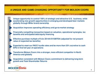Unique opportunity to control 100% of strategic and attractive U.S. business, while
accelerating new growth opportunities in emerging and developed beer markets
globally through Miller brand ownership
Acquisition improves operating efficiency and go-to-market strategy
Financially compelling transaction based on valuation, operational synergies, tax
benefits and anticipated debt/equity financing
Effective purchase multiple of 9.2x 2014A EV/EBITDA (adjusted for net present
value of expected tax benefits)
Expected to meet our PACC hurdle rates and be more than 25% accretive to cash
EPS in first full year of operations
Transforms Molson Coors into a stronger, more efficient competitor in North
America and globally
Acquisition consistent with Molson Coors commitment to delivering long-term
growth and Total Shareholder Returns
3
A UNIQUE AND GAME-CHANGING OPPORTUNITY FOR MOLSON COORSA UNIQUE AND GAME-CHANGING OPPORTUNITY FOR MOLSON COORS
 
