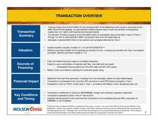 TRANSACTION OVERVIEWTRANSACTION OVERVIEW
4
Transaction
Summary
Financial Impact
Valuation
Sources of
Financing
• Total purchase price of $12.0 billion for the remaining 58% of the MillerCoors joint venture, ownership of the
Miller Brand Family globally, an estimated $2.4 billion present value of cash tax benefits, and perpetual,
royalty-free U.S. rights to all imported and licensed brands
• Tax benefits: Provides access to more than $250 million of anticipated cash tax benefits in each of Years 1
through 15, with an estimated $2.4 billion net present value from the asset step-up
• Synergies: expected $200 million of annualized cost synergies delivered by Year 4
• Significant free cash flow generation, including from cost synergies, allows for quick deleveraging
• Transaction is anticipated to be more than 25% accretive to cash EPS before synergies in Year 1
• Expected to meet our PACC hurdle rates in Year 1, consistent with Molson Coors' disciplined cash use
• Implied headline valuation multiple of 11.5x 2014A EV/EBITDA (1)
• Effective purchase multiple net of expected tax benefits for 9.2x ; Including tax benefits and Year 4 annualized
synergies, effective purchase multiple is 7.7x
• Fully committed financing in place to complete transaction
• Expect to use a combination of retained cash flow, new debt and new equity
• Anticipated financing split to be 75%-80% debt and 20%-25% equity
• Molson Coors committed to retaining its investment grade rating
Key Conditions
and Timing
• Transaction conditioned on closing of ABI/SABMiller merger and necessary regulatory approvals
• Transaction expected to close in the 2nd half of 2016
• Expense reimbursement in the event that this transaction is not completed because ABI’s acquisition of
SABMiller is not completed
(1) 2014 pro forma combined EBITDA is composed of two income streams. First, more than 90% of the pro forma EBITDA is from
MillerCoors. Second, the purchase multiple includes a $70 million estimate of 2014 pro forma underlying EBITDA contributed by
the Miller global business. Although this is an estimate, the Company has contractual downward price protection if the trailing 12-
month EBITDA attributable to the Miller global business through the closing date is less than $70 million.
 