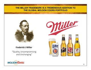 THE MILLER TRADEMARK IS A TREMENDOUS ADDITION TO
THE GLOBAL MOLSON COORS PORTFOLIO
THE MILLER TRADEMARK IS A TREMENDOUS ADDITION TO
THE GLOBAL MOLSON COORS PORTFOLIO
8
“Quality, Uncompromising
and Unchanging”
Frederick J Miller
 