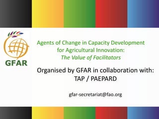 Organised by GFAR in collaboration with:
TAP / PAEPARD
gfar-secretariat@fao.org
Agents of Change in Capacity Development
for Agricultural Innovation:
The Value of Facilitators
 