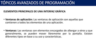 ELEMENTOS PRINCIPALES DE UNA INTERFAZ GRÁFICA
• Ventanas de aplicación: Las ventanas de aplicación son aquellas que
contienen a todos los elementos de una aplicación.
• Ventanas: Las ventanas son elementos encargados de albergar a otros y que
generalmente, se pueden mover libremente por la pantalla. Existen
diferentes tipos en base a su uso y características.
TÓPICOS AVANZADOS DE PROGRAMACIÓN
 