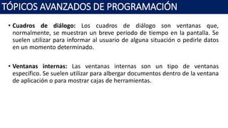 • Cuadros de diálogo: Los cuadros de diálogo son ventanas que,
normalmente, se muestran un breve periodo de tiempo en la pantalla. Se
suelen utilizar para informar al usuario de alguna situación o pedirle datos
en un momento determinado.
• Ventanas internas: Las ventanas internas son un tipo de ventanas
específico. Se suelen utilizar para albergar documentos dentro de la ventana
de aplicación o para mostrar cajas de herramientas.
TÓPICOS AVANZADOS DE PROGRAMACIÓN
 