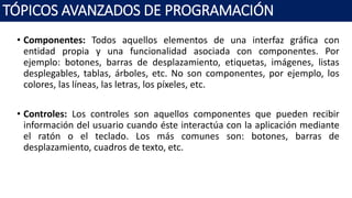 • Componentes: Todos aquellos elementos de una interfaz gráfica con
entidad propia y una funcionalidad asociada con componentes. Por
ejemplo: botones, barras de desplazamiento, etiquetas, imágenes, listas
desplegables, tablas, árboles, etc. No son componentes, por ejemplo, los
colores, las líneas, las letras, los píxeles, etc.
• Controles: Los controles son aquellos componentes que pueden recibir
información del usuario cuando éste interactúa con la aplicación mediante
el ratón o el teclado. Los más comunes son: botones, barras de
desplazamiento, cuadros de texto, etc.
TÓPICOS AVANZADOS DE PROGRAMACIÓN
 