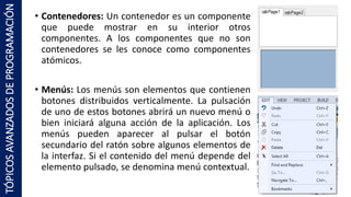 • Contenedores: Un contenedor es un componente
que puede mostrar en su interior otros
componentes. A los componentes que no son
contenedores se les conoce como componentes
atómicos.
• Menús: Los menús son elementos que contienen
botones distribuidos verticalmente. La pulsación
de uno de estos botones abrirá un nuevo menú o
bien iniciará alguna acción de la aplicación. Los
menús pueden aparecer al pulsar el botón
secundario del ratón sobre algunos elementos de
la interfaz. Si el contenido del menú depende del
elemento pulsado, se denomina menú contextual.
TÓPICOSAVANZADOSDEPROGRAMACIÓN
 