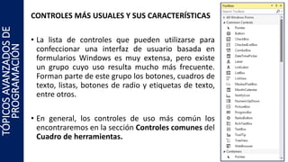 CONTROLES MÁS USUALES Y SUS CARACTERÍSTICAS
• La lista de controles que pueden utilizarse para
confeccionar una interfaz de usuario basada en
formularios Windows es muy extensa, pero existe
un grupo cuyo uso resulta mucho más frecuente.
Forman parte de este grupo los botones, cuadros de
texto, listas, botones de radio y etiquetas de texto,
entre otros.
• En general, los controles de uso más común los
encontraremos en la sección Controles comunes del
Cuadro de herramientas.
TÓPICOSAVANZADOSDE
PROGRAMACIÓN
 