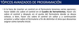 • A la hora de insertar un control en el formulario tenemos varias opciones:
hacer doble clic sobre el control en el Cuadro de herramientas, hacer clic
sobre el control y después en el punto del formulario donde se desea
colocar, o bien, hacer clic sobre el control sin soltar y a continuación
arrastrar y soltar sobre el formulario a fin de delimitar el área que deseamos
asignar como tamaño inicial.
TÓPICOS AVANZADOS DE PROGRAMACIÓN
 
