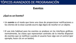 Eventos
¿Qué es un Evento?
• Un evento es el modo que tiene una clase de proporcionar notificaciones a
los clientes de la clase cuando ocurre algo digno de reseñar en un objeto.
• El uso más habitual para los eventos se produce en las interfaces gráficas;
normalmente, las clases que representan controles de la interfaz disponen
de eventos que se notifican cuando el usuario hace algo con el control (por
ejemplo, hacer clic en un botón).
TÓPICOS AVANZADOS DE PROGRAMACIÓN
 