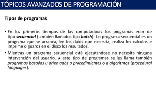 Tipos de programas
• En los primeros tiempos de las computadoras los programas eran de
tipo secuencial (también llamados tipo batch). Un programa secuencial es un
programa que se arranca, lee los datos que necesita, realiza los cálculos e
imprime o guarda en el disco los resultados.
• Mientras un programa secuencial está ejecutándose no necesita ninguna
intervención del usuario. A este tipo de programas se les llama también
programas basados u orientados a procedimientos o a algoritmos (procedural
languages).
TÓPICOS AVANZADOS DE PROGRAMACIÓN
 