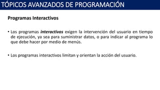 Programas Interactivos
• Los programas interactivos exigen la intervención del usuario en tiempo
de ejecución, ya sea para suministrar datos, o para indicar al programa lo
que debe hacer por medio de menús.
• Los programas interactivos limitan y orientan la acción del usuario.
TÓPICOS AVANZADOS DE PROGRAMACIÓN
 