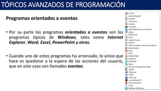 Programas orientados a eventos
• Por su parte los programas orientados a eventos son los
programas típicos de Windows, tales como Internet
Explorer, Word, Excel, PowerPoint y otros.
• Cuando uno de estos programas ha arrancado, lo único que
hace es quedarse a la espera de las acciones del usuario,
que en este caso son llamadas eventos.
TÓPICOS AVANZADOS DE PROGRAMACIÓN
 