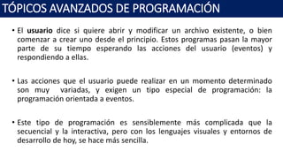 • El usuario dice si quiere abrir y modificar un archivo existente, o bien
comenzar a crear uno desde el principio. Estos programas pasan la mayor
parte de su tiempo esperando las acciones del usuario (eventos) y
respondiendo a ellas.
• Las acciones que el usuario puede realizar en un momento determinado
son muy variadas, y exigen un tipo especial de programación: la
programación orientada a eventos.
• Este tipo de programación es sensiblemente más complicada que la
secuencial y la interactiva, pero con los lenguajes visuales y entornos de
desarrollo de hoy, se hace más sencilla.
TÓPICOS AVANZADOS DE PROGRAMACIÓN
 