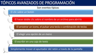 Son eventos típicos
TÓPICOS AVANZADOS DE PROGRAMACIÓN
El clic sobre un botón
El hacer doble clic sobre el nombre de un archivo para abrirlo
El arrastrar un icono, el pulsar una tecla o combinación de teclas
El elegir una opción de un menú
El escribir en una caja de texto
Simplemente mover el apuntador del ratón a través de la pantalla
 