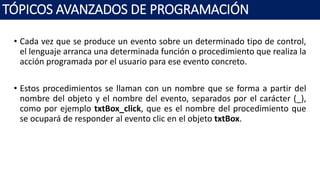• Cada vez que se produce un evento sobre un determinado tipo de control,
el lenguaje arranca una determinada función o procedimiento que realiza la
acción programada por el usuario para ese evento concreto.
• Estos procedimientos se llaman con un nombre que se forma a partir del
nombre del objeto y el nombre del evento, separados por el carácter (_),
como por ejemplo txtBox_click, que es el nombre del procedimiento que
se ocupará de responder al evento clic en el objeto txtBox.
TÓPICOS AVANZADOS DE PROGRAMACIÓN
 