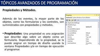 Propiedades y Métodos.
Además de los eventos, la mayor parte de los
objetos, como los formularios y los controles, son
suministrados con propiedades y métodos.
• Propiedades: Una propiedad es una asignación
que describe algo sobre un objeto como un
formulario. Dependiendo de la propiedad, se la
puede asignar en tiempo de diseño usando la
ventana Propiedades y/o en tiempo de ejecución
al programar.
TÓPICOS AVANZADOS DE PROGRAMACIÓN
 