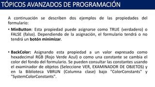 A continuación se describen dos ejemplos de las propiedades del
formulario:
• MinButton: Esta propiedad puede asignarse como TRUE (verdadero) o
FALSE (falso). Dependiendo de la asignación, el formulario tendrá o no
tendrá un botón minimizar.
• BackColor: Asignando esta propiedad a un valor expresado como
hexadecimal RGB (Rojo Verde Azul) o como una constante se cambia el
color del fondo del formulario. Se pueden consultar las constantes usando
el examinador de objetos (Seleccione VER, EXAMINADOR DE OBJETOS) y
en la Biblioteca VBRUN (Columna clase) bajo "ColorConstants" y
"SystemColorConstants".
TÓPICOS AVANZADOS DE PROGRAMACIÓN
 