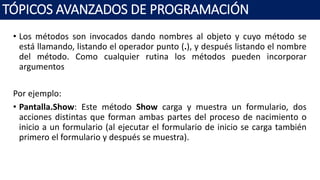 • Los métodos son invocados dando nombres al objeto y cuyo método se
está llamando, listando el operador punto (.), y después listando el nombre
del método. Como cualquier rutina los métodos pueden incorporar
argumentos
Por ejemplo:
• Pantalla.Show: Este método Show carga y muestra un formulario, dos
acciones distintas que forman ambas partes del proceso de nacimiento o
inicio a un formulario (al ejecutar el formulario de inicio se carga también
primero el formulario y después se muestra).
TÓPICOS AVANZADOS DE PROGRAMACIÓN
 