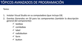 Tarea:
1. Instalar Visual Studio en su computadora (que incluya C#)
2. Eventos Generales en C# para los componentes (también la descripción
general del componente):
 textbox
 combobox
 label
 radiobutton
 form
 button
TÓPICOS AVANZADOS DE PROGRAMACIÓN
 