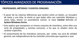 PROPIEDADES, MÉTODOS Y EVENTOS COMUNES
• A pesar de las notorias diferencias que existen entre un botón, un recuadro
de texto y una lista, lo cierto es que todos ellos son controles Windows y,
como tales, tienen un ascendiente común: la clase Control definida en
System.Windows.Forms.
• Esto explica que compartan un mismo conjunto de miembros, entre ellos una
serie de propiedades y eventos comunes, a los que se añaden otros de
carácter específico.
• El conocimiento de los miembros comunes, por tanto, nos será de utilidad
general, con independencia de los controles concretos que vayamos a usar.
TÓPICOS AVANZADOS DE PROGRAMACIÓN
 