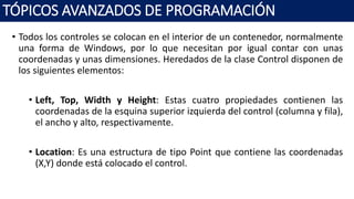 • Todos los controles se colocan en el interior de un contenedor, normalmente
una forma de Windows, por lo que necesitan por igual contar con unas
coordenadas y unas dimensiones. Heredados de la clase Control disponen de
los siguientes elementos:
• Left, Top, Width y Height: Estas cuatro propiedades contienen las
coordenadas de la esquina superior izquierda del control (columna y fila),
el ancho y alto, respectivamente.
• Location: Es una estructura de tipo Point que contiene las coordenadas
(X,Y) donde está colocado el control.
TÓPICOS AVANZADOS DE PROGRAMACIÓN
 