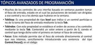 • Muchos de los controles de una interfaz basada en ventanas pueden tomar
el foco de entrada, estado en el cual las pulsaciones de teclado van dirigidas
a ese control y no a los demás que hubiese en la ventana.
• TabStop: Es una propiedad de tipo bool que indica si un control participa o
no de la toma del foco de entrada mediante la tecla Tab.
• TabIndex: Con esta propiedad se establece el orden de acceso a los controles
mediante la tecla Tab. Contendrá un valor entero a partir de 0, siendo el
control que tenga dicho valor el primero en tomar el foco de entrada.
• Focus: Este método permite dar el foco de entrada directamente al control
que nos interese, sencillamente introduciendo una sentencia del tipo
Control.Focus(); en el código
TÓPICOS AVANZADOS DE PROGRAMACIÓN
 