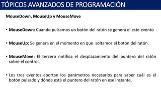 MouseDown, MouseUp y MouseMove
• MouseDown: Cuando pulsamos un botón del ratón se genera el este evento
• MouseUp: Se genera en el momento en que soltamos el botón del ratón.
• MouseMove: El tercero notifica el desplazamiento del puntero del ratón
sobre el control.
• Los tres eventos aportan los parámetros necesarios para saber cuál es el
botón pulsado y dónde está el puntero del ratón en ese instante.
TÓPICOS AVANZADOS DE PROGRAMACIÓN
 