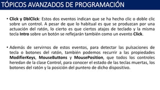 • Click y DblClick: Estos dos eventos indican que se ha hecho clic o doble clic
sobre un control. A pesar de que lo habitual es que se produzcan por una
actuación del ratón, lo cierto es que ciertos atajos de teclado y la misma
tecla Intro sobre un botón se reflejarán también como un evento Click.
• Además de servirnos de estos eventos, para detectar las pulsaciones de
tecla o botones del ratón, también podemos recurrir a las propiedades
ModifierKeys, MouseButtons y MousePosition, que todos los controles
heredan de la clase Control, para conocer el estado de las teclas muertas, los
botones del ratón y la posición del puntero de dicho dispositivo.
TÓPICOS AVANZADOS DE PROGRAMACIÓN
 