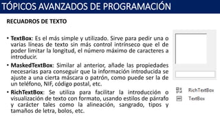 RECUADROS DE TEXTO
• TextBox: Es el más simple y utilizado. Sirve para pedir una o
varias líneas de texto sin más control intrínseco que el de
poder limitar la longitud, el número máximo de caracteres a
introducir.
• MaskedTextBox: Similar al anterior, añade las propiedades
necesarias para conseguir que la información introducida se
ajuste a una cierta máscara o patrón, como puede ser la de
un teléfono, NIF, código postal, etc.
• RichTextBox: Se utiliza para facilitar la introducción o
visualización de texto con formato, usando estilos de párrafo
y carácter tales como la alineación, sangrado, tipos y
tamaños de letra, bolos, etc.
TÓPICOS AVANZADOS DE PROGRAMACIÓN
 