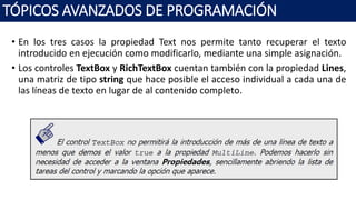 • En los tres casos la propiedad Text nos permite tanto recuperar el texto
introducido en ejecución como modificarlo, mediante una simple asignación.
• Los controles TextBox y RichTextBox cuentan también con la propiedad Lines,
una matriz de tipo string que hace posible el acceso individual a cada una de
las líneas de texto en lugar de al contenido completo.
TÓPICOS AVANZADOS DE PROGRAMACIÓN
 