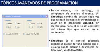• Funcionalmente, sin embargo, se
comportan de manera diferente. Un
CheckBox cambia de estado cada vez
que se hace clic sobre él, invirtiéndose el
valor de la propiedad Checked, sin
afectar para nada al resto de controles
del mismo tipo que existan en el
contenedor.
• CheckBox Es el control adecuado
cuando se quiere dar una opción que el
usuario puede marcar o desmarcar, del
tipo sí/no, verdadero/falso.
TÓPICOS AVANZADOS DE PROGRAMACIÓN
 