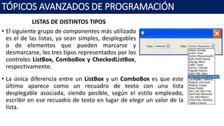 LISTAS DE DISTINTOS TIPOS
• El siguiente grupo de componentes más utilizado
es el de las listas, ya sean simples, desplegables
o de elementos que pueden marcarse y
desmarcarse, los tres tipos representados por los
controles ListBox, ComboBox y CheckedListBox,
respectivamente.
TÓPICOS AVANZADOS DE PROGRAMACIÓN
• La única diferencia entre un ListBox y un ComboBox es que este
último aparece como un recuadro de texto con una lista
desplegable asociada, siendo posible, según el estilo empleado,
escribir en ese recuadro de texto en lugar de elegir un valor de la
lista.
 